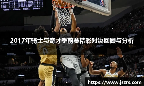 2017年骑士与奇才季前赛精彩对决回顾与分析