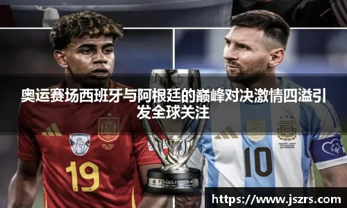 奥运赛场西班牙与阿根廷的巅峰对决激情四溢引发全球关注
